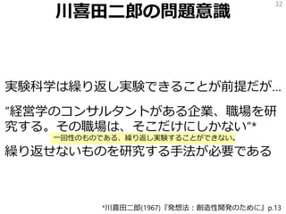 川喜田二郎の問題意識
実験科学は繰り返し実験できることが前提だが…
”経営学のコンサルタントがある企業、職場を研
究する。その職場は、そこだけにしかない”*
繰り返せないものを研究する手法が必要である
32
*川喜田二郎(1967)『発想法：創造性開発のために』p.13
一回性のものである、繰り返し実験することができない。
 