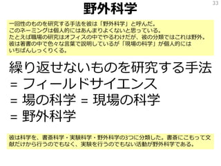 野外科学
繰り返せないものを研究する手法
= フィールドサイエンス
= 場の科学 = 現場の科学
= 野外科学
33
一回性のものを研究する手法を彼は「野外科学」と呼んだ。
このネーミングは個人的にはあんまりよくないと思っている。
たとえば職場の研究はオフィスの中でやるわけだが、彼の分類ではこれは野外。
彼は著書の中で色々な言葉で説明しているが「現場の科学」が個人的には
いちばんしっくりくる。
彼は科学を、書斎科学・実験科学・野外科学の3つに分類した。書斎にこもって文
献だけから行うのでもなく、実験を行うのでもない活動が野外科学である。
 
