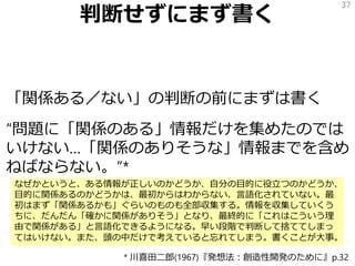 判断せずにまず書く
「関係ある／ない」の判断の前にまずは書く
“問題に「関係のある」情報だけを集めたのでは
いけない…「関係のありそうな」情報までを含め
ねばならない。”*
37
* 川喜田二郎(1967)『発想法：創造性開発のために』p.32
なぜかというと、ある情報が正しいのかどうか、自分の目的に役立つのかどうか、
目的に関係あるのかどうかは、最初からはわからない、言語化されていない。最
初はまず「関係あるかも」ぐらいのものも全部収集する。情報を収集していくう
ちに、だんだん「確かに関係がありそう」となり、最終的に「これはこういう理
由で関係がある」と言語化できるようになる。早い段階で判断して捨ててしまっ
てはいけない。また、頭の中だけで考えていると忘れてしまう。書くことが大事。
 