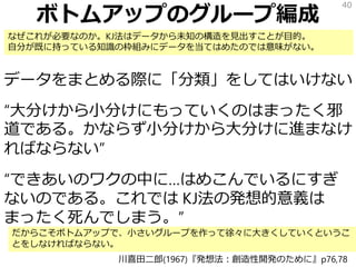 ボトムアップのグループ編成
データをまとめる際に「分類」をしてはいけない
“大分けから小分けにもっていくのはまったく邪
道である。かならず小分けから大分けに進まなけ
ればならない”
“できあいのワクの中に…はめこんでいるにすぎ
ないのである。これでは KJ法の発想的意義は
まったく死んでしまう。”
40
川喜田二郎(1967)『発想法：創造性開発のために』p76,78
なぜこれが必要なのか。KJ法はデータから未知の構造を見出すことが目的。
自分が既に持っている知識の枠組みにデータを当てはめたのでは意味がない。
だからこそボトムアップで、小さいグループを作って徐々に大きくしていくというこ
とをしなければならない。
 