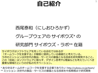自己紹介
西尾泰和（にしおひろかず）
グループウェアの サイボウズ* の
研究部門 サイボウズ・ラボ** 在籍
5
* あらゆるチームのチームワークを支援する企業でありたい http://cybozu.co.jp/team/
** ミッション: 次世代の製品・サービスの基盤となる技術を中長期視点で研究開発
サイボウズはソフトウェアを売っている会社ではあるが
「チームワークを支援する」が顧客に提供している価値だと考えている。
ラボのミッションは次世代の製品・サービスの基盤となる技術を研究開発すること。
この「技術」はソフトウェアに限らず、デザイン思考やU理論なども考えていくべき
重要な領域だというのが私のモチベーション。
 