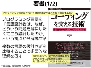 著書(1/2)
プログラミング言語を
「言語設計者は、なぜ、
どういう問題を解決した
くてこう設計したのか」
という視点から解説する
複数の言語の設計判断を
比較することで多面的な
理解を促す
6
中国語版、韓国語版も発売中
プログラミング言語がどういう問題意識で生まれたかを解説する本。
言語によって、文字列の設計が違う
クラスを持つかどうかも違う
その違いがどうして生まれたのか。
 