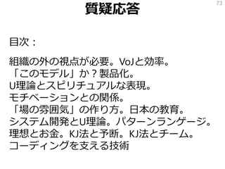 質疑応答
目次：
組織の外の視点が必要。VoJと効率。
「このモデル」か？製品化。
U理論とスピリチュアルな表現。
モチベーションとの関係。
「場の雰囲気」の作り方。日本の教育。
システム開発とU理論。パターンランゲージ。
理想とお金。KJ法と予断。KJ法とチーム。
コーディングを支える技術
73
 