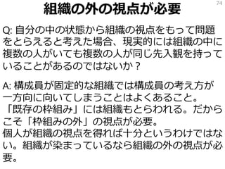 組織の外の視点が必要
Q: 自分の中の状態から組織の視点をもって問題
をとらえると考えた場合、現実的には組織の中に
複数の人がいても複数の人が同じ先入観を持って
いることがあるのではないか？
A: 構成員が固定的な組織では構成員の考え方が
一方向に向いてしまうことはよくあること。
「既存の枠組み」には組織もとらわれる。だから
こそ「枠組みの外」の視点が必要。
個人が組織の視点を得れば十分というわけではな
い。組織が染まっているなら組織の外の視点が必
要。
74
 