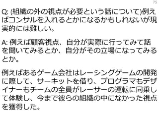 Q: (組織の外の視点が必要という話について)例え
ばコンサルを入れるとかになるかもしれないが現
実的には難しい。
A: 例えば顧客視点、自分が実際に行ってみて話
を聞いてみるとか、自分がその立場になってみる
とか。
例えばあるゲーム会社はレーシングゲームの開発
に際して、サーキットを借り、プログラマもデザ
イナーもチームの全員がレーサーの運転に同乗し
て体験し、今まで彼らの組織の中になかった視点
を獲得した。
75
 