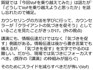 質疑では「今回VoFを乗り越えてみた」は話たが
「どうしてVoFを乗り越えようと思ったか」を話
し忘れたので補足。
カウンセリングの方法を学びに行って、カウンセ
ラーが「クライアントの気づきを促そう」として
いることを見たことがきっかけ。(外の視点)
講演にも、情報伝達だけではなく「気づきを促
す」側面がある。情報伝達は後から書き言葉でも
補えるが、 「気づきを促す」を文字でやるのは
難しい。だから、現場では気づきにフォーカスす
べき。(既存の『講演』の枠組みが揺らぐ)
そのためにスライドを減らすべきだが怖い(VoF)
82
 
