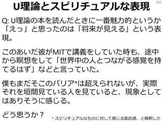 U理論とスピリチュアルな表現
Q: U理論の本を読んだときに一番魅力的というか
「えっ」と思ったのは「将来が見える」という表
現。
このあいだ彼がMITで講義をしていた時も、途中
から瞑想をして「世界中の人とつながる感覚を持
てるはず」などと言っていた。
僕もまだそこのバリア*は超えられないが、実際
それを垣間見ている人を見ていると、現象として
はありそうに感じる。
どう思うか？
84
* スピリチュアルなものに対して感じる抵抗感、と解釈した
 