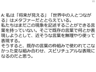 A: 私は「将来が見える」「世界中の人とつなが
る」はメタファーだととらえている。
私たちはまだこの現象を記述することができる言
葉を持っていない。そこで既存の言葉で何とか表
現しようとして、近そうな言葉を無理やり使って
表現する。
そうすると、既存の言葉の枠組みで使われてこな
かった変な組み合わせ、スピリチュアルな表現に
なるのだと思う。
85
 