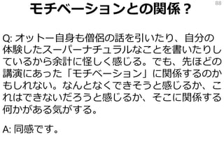 モチベーションとの関係？
Q: オットー自身も僧侶の話を引いたり、自分の
体験したスーパーナチュラルなことを書いたりし
ているから余計に怪しく感じる。でも、先ほどの
講演にあった「モチベーション」に関係するのか
もしれない。なんとなくできそうと感じるか、こ
れはできないだろうと感じるか、そこに関係する
何かがある気がする。
A: 同感です。
88
 