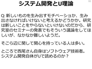 システム開発とU理論
Q: 新しいものを生み出すモチベーショか、生み
出さなければいけないと考えるかどうかか。研究
は新しいことをやらないといけないのだから、研
究室のセミナーの発表でもそういう議論をしてほ
しいが、なかなか難しいようだ。
そこら辺に関して関心を持っている人は多い。
ところで西尾さん自身はソフトウェア技術者。
システム開発自体がUで読めるのか？
93
 