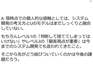 A: 現時点での個人的な感触としては、システム
開発の考え方とUのモデルはまだしっくりと融合
していない。
もちろんレベル1の「判断して捨ててしまっては
いけない」やレベル3の「顧客視点が重要」は今
までのシステム開発でも言われてきたこと。
そこから先がどう結びついていくのかは今後の課
題だろう。
94
 
