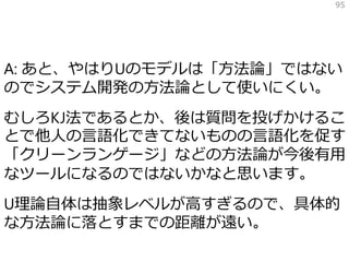 A: あと、やはりUのモデルは「方法論」ではない
のでシステム開発の方法論として使いにくい。
むしろKJ法であるとか、後は質問を投げかけるこ
とで他人の言語化できてないものの言語化を促す
「クリーンランゲージ」などの方法論が今後有用
なツールになるのではないかなと思います。
U理論自体は抽象レベルが高すぎるので、具体的
な方法論に落とすまでの距離が遠い。
95
 