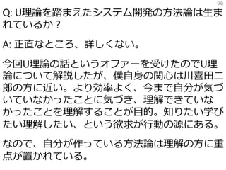 Q: U理論を踏まえたシステム開発の方法論は生ま
れているか？
A: 正直なところ、詳しくない。
今回U理論の話というオファーを受けたのでU理
論について解説したが、僕自身の関心は川喜田二
郎の方に近い。より効率よく、今まで自分が気づ
いていなかったことに気づき、理解できていな
かったことを理解することが目的。知りたい学び
たい理解したい、という欲求が行動の源にある。
なので、自分が作っている方法論は理解の方に重
点が置かれている。
96
 