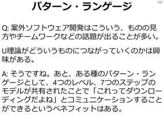 パターン・ランゲージ
Q: 案外ソフトウェア開発はこういう、ものの見
方やチームワークなどの話題が出ることが多い。
U理論がどういうものにつながっていくのかは興
味がある。
A: そうですね。あと、ある種のパターン・ラン
ゲージとして、4つのレベル、7つのステップの
モデルが共有されたことで「これってダウンロー
ディングだよね」とコミュニケーションすること
ができるというベネフィットはある。
98
 