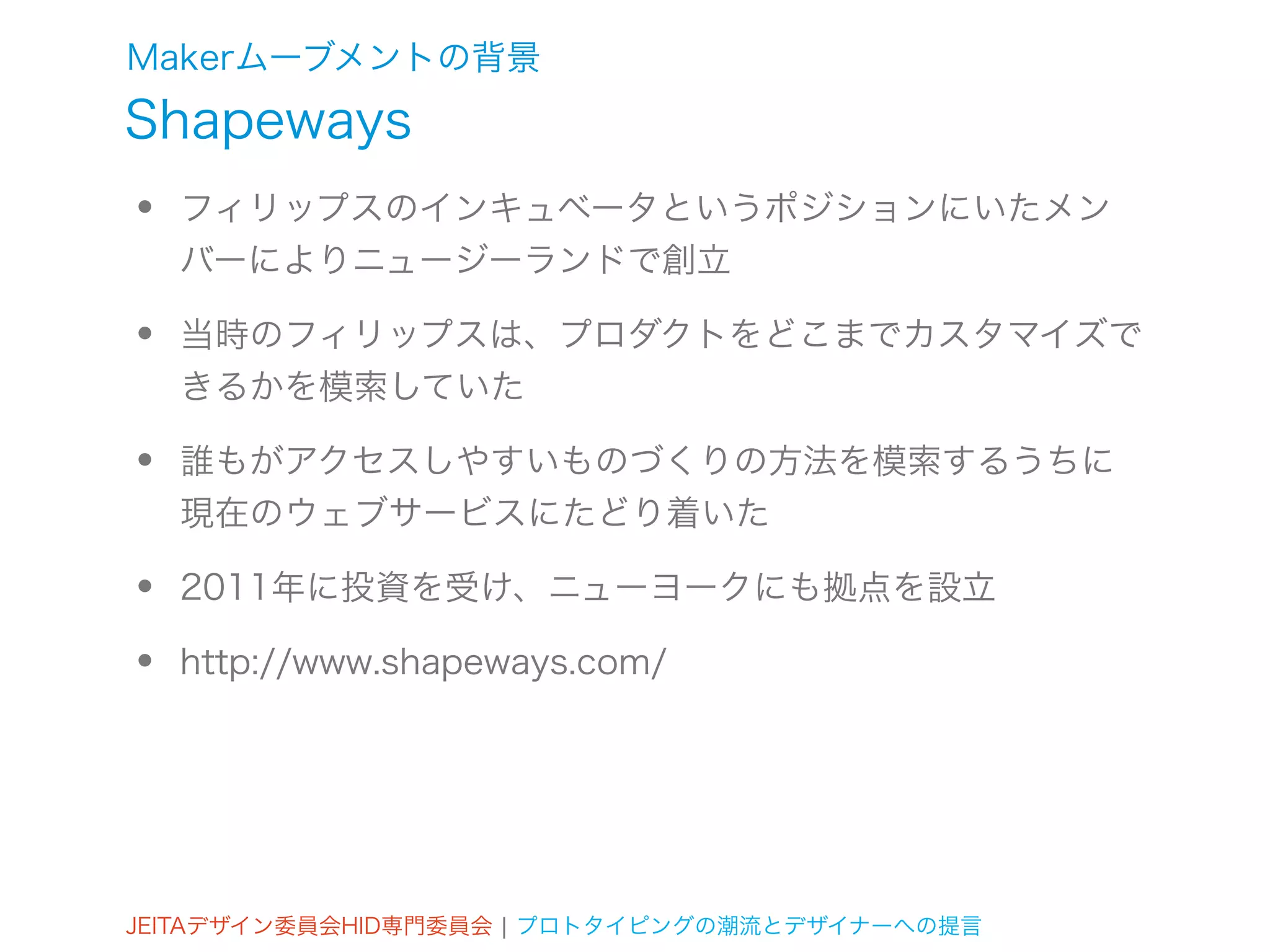 Makerムーブメントの背景
Shapeways
•   フィリップスのインキュベータというポジションにいたメン
    バーによりニュージーランドで創立

•   当時のフィリップスは、プロダクトをどこまでカスタマイズで
    きるかを模索していた

•   誰もがアクセスしやすいものづくりの方法を模索するうちに
    現在のウェブサービスにたどり着いた

•   2011年に投資を受け、ニューヨークにも拠点を設立

•   http://www.shapeways.com/




JEITAデザイン委員会HID専門委員会 ¦ プロトタイピングの潮流とデザイナーへの提言
 