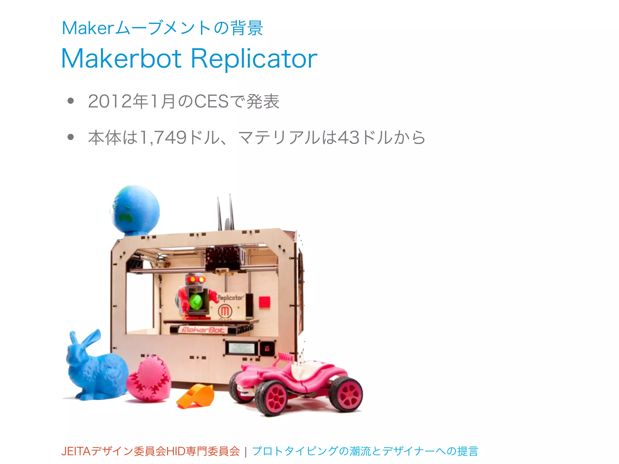 Makerムーブメントの背景
Makerbot Replicator
•   2012年1月のCESで発表

•   本体は1,749ドル、マテリアルは43ドルから




JEITAデザイン委員会HID専門委員会 ¦ プロトタイピングの潮流とデザイナーへの提言
 