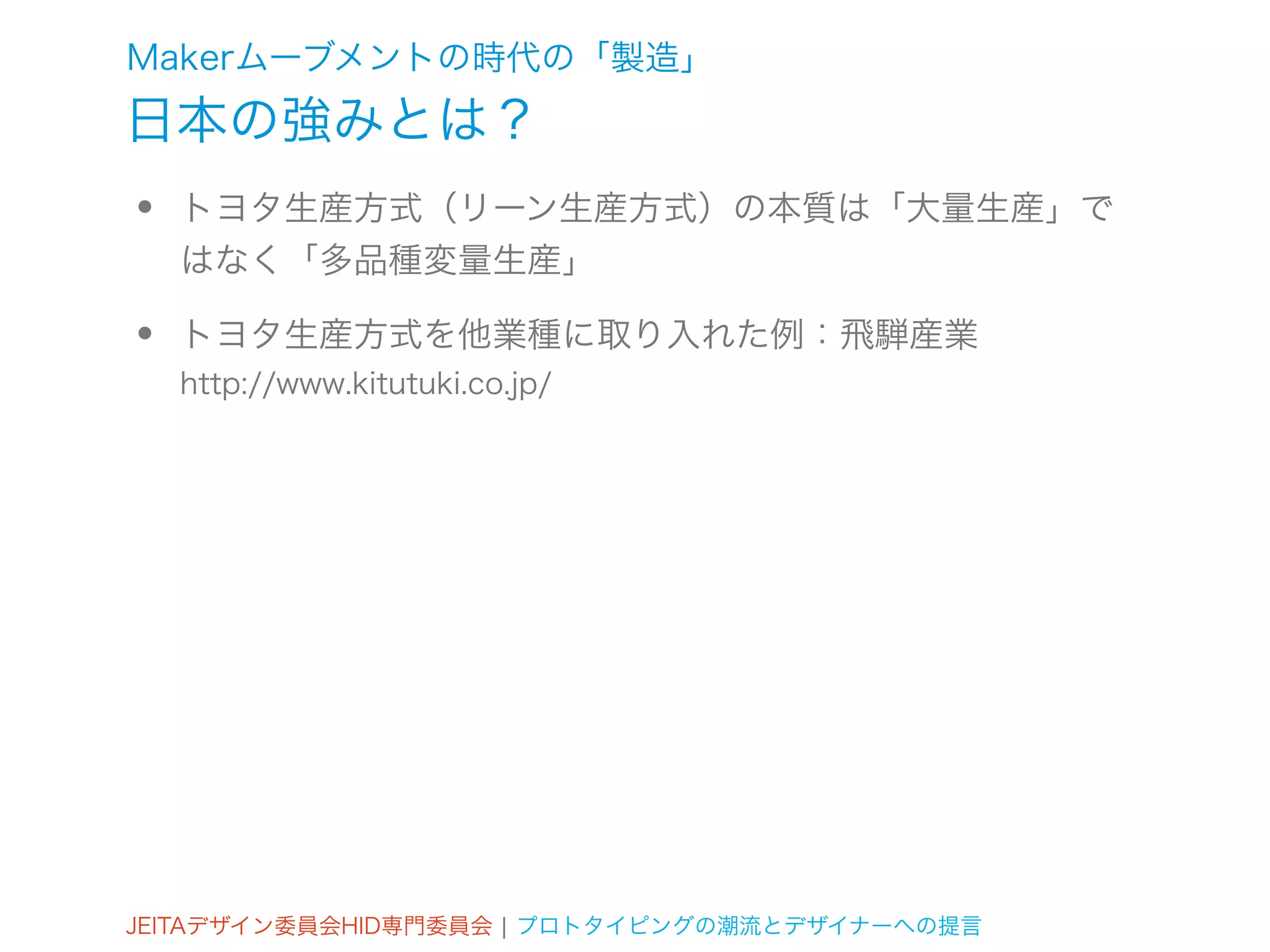 Makerムーブメントの時代の「製造」
日本の強みとは？
•   トヨタ生産方式（リーン生産方式）の本質は「大量生産」で
    はなく「多品種変量生産」

•   トヨタ生産方式を他業種に取り入れた例：飛騨産業
    http://www.kitutuki.co.jp/




JEITAデザイン委員会HID専門委員会 ¦ プロトタイピングの潮流とデザイナーへの提言
 