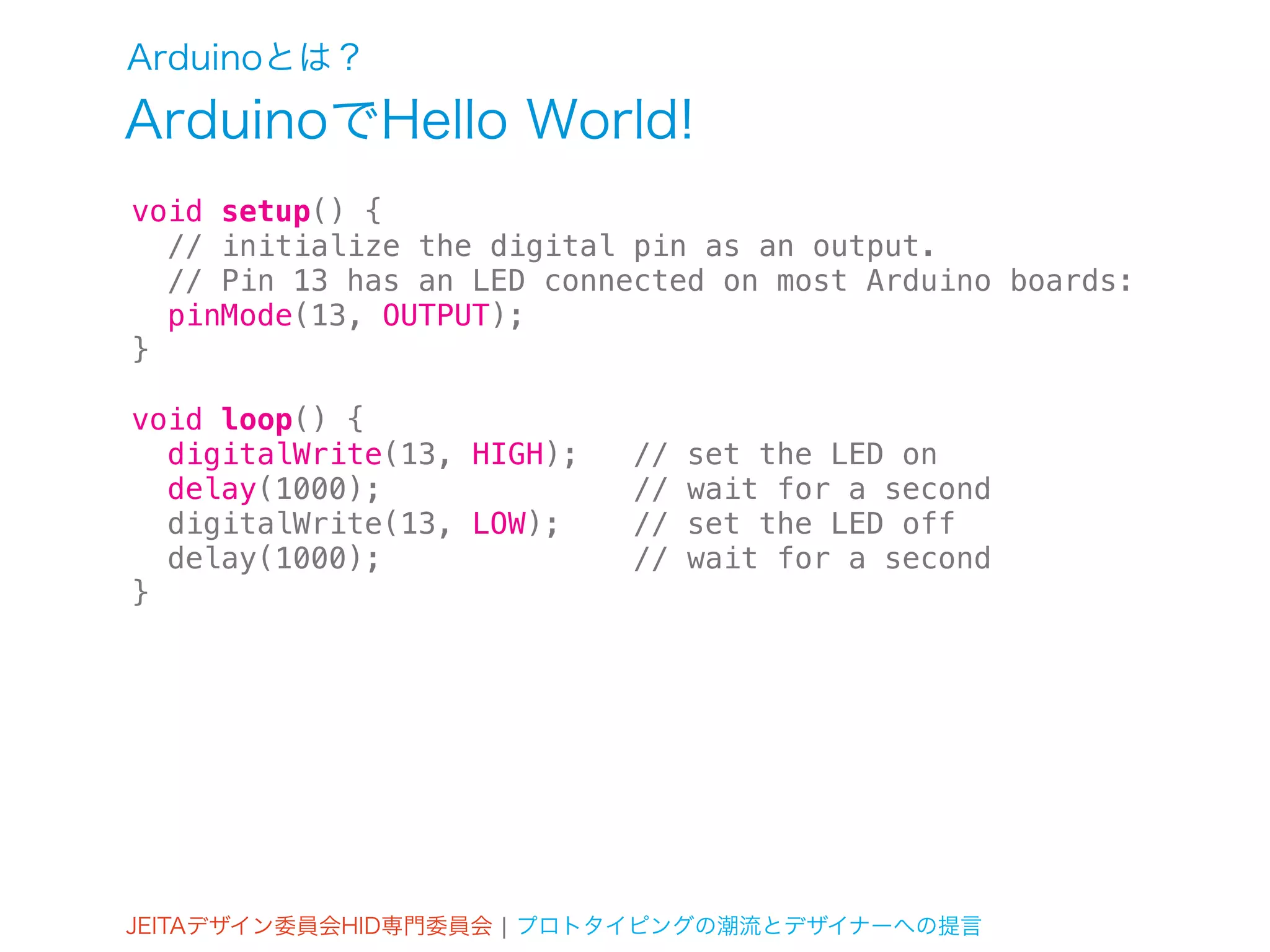 Arduinoとは？
ArduinoでHello World!
void setup() {
  // initialize the digital pin as an output.
  // Pin 13 has an LED connected on most Arduino boards:
  pinMode(13, OUTPUT);
}

void loop() {
  digitalWrite(13, HIGH);   //   set the LED on
  delay(1000);              //   wait for a second
  digitalWrite(13, LOW);    //   set the LED off
  delay(1000);              //   wait for a second
}




JEITAデザイン委員会HID専門委員会 ¦ プロトタイピングの潮流とデザイナーへの提言
 