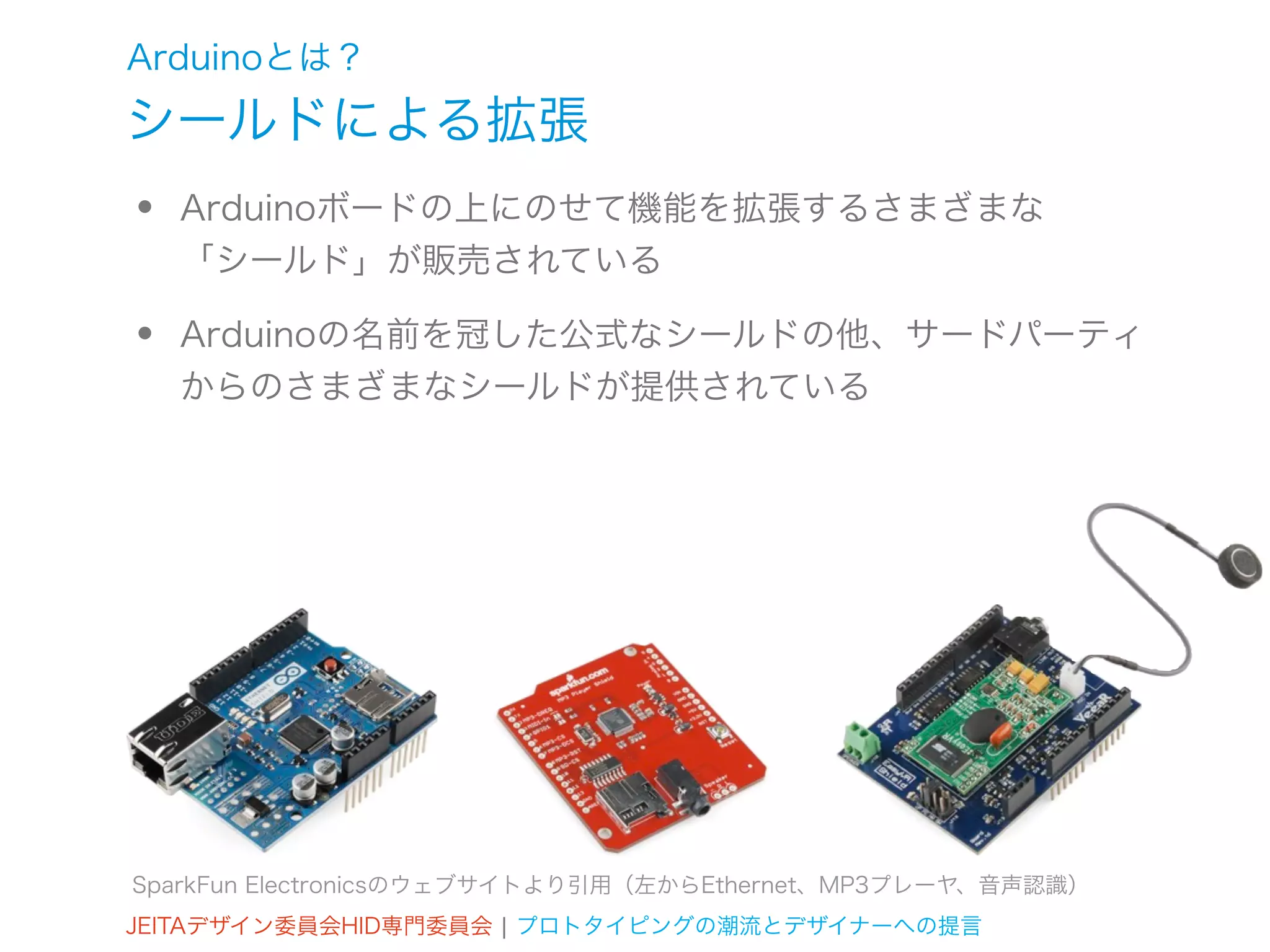 Arduinoとは？
シールドによる拡張
•   Arduinoボードの上にのせて機能を拡張するさまざまな
    「シールド」が販売されている

•   Arduinoの名前を冠した公式なシールドの他、サードパーティ
    からのさまざまなシールドが提供されている




SparkFun Electronicsのウェブサイトより引用（左からEthernet、MP3プレーヤ、音声認識）
JEITAデザイン委員会HID専門委員会 ¦ プロトタイピングの潮流とデザイナーへの提言
 