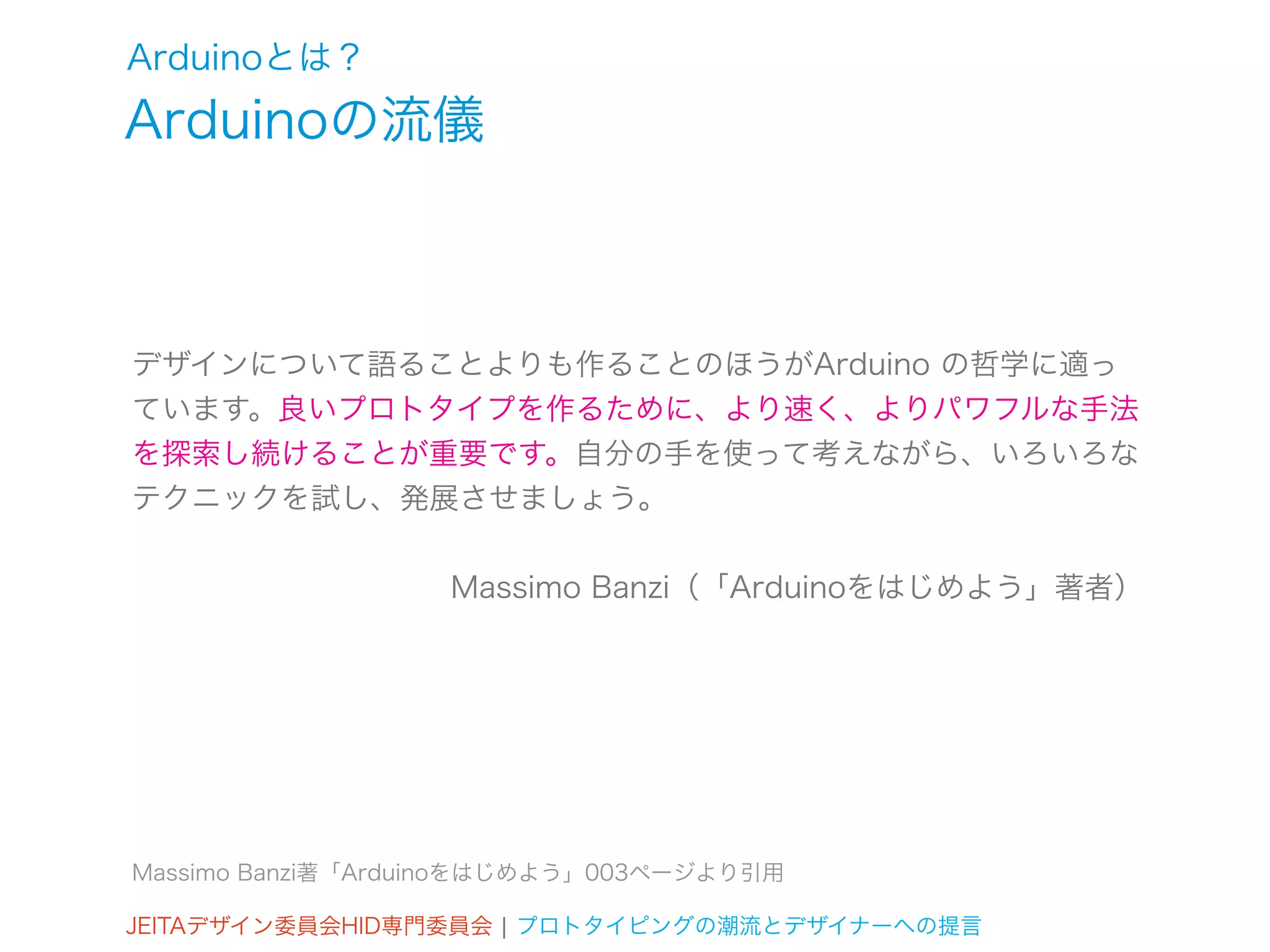 Arduinoとは？
Arduinoの流儀



デザインについて語ることよりも作ることのほうがArduino の哲学に適っ
ています。良いプロトタイプを作るために、より速く、よりパワフルな手法
を探索し続けることが重要です。自分の手を使って考えながら、いろいろな
テクニックを試し、発展させましょう。


                   Massimo Banzi（「Arduinoをはじめよう」著者）




Massimo Banzi著「Arduinoをはじめよう」003ページより引用

JEITAデザイン委員会HID専門委員会 ¦ プロトタイピングの潮流とデザイナーへの提言
 