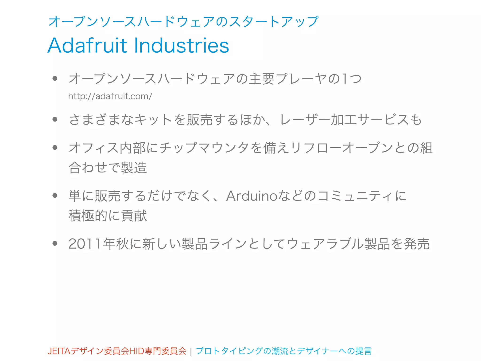 オープンソースハードウェアのスタートアップ
Adafruit Industries
•   オープンソースハードウェアの主要プレーヤの1つ
    http://adafruit.com/


•   さまざまなキットを販売するほか、レーザー加工サービスも

•   オフィス内部にチップマウンタを備えリフローオーブンとの組
    合わせで製造

•   単に販売するだけでなく、Arduinoなどのコミュニティに
    積極的に貢献

•   2011年秋に新しい製品ラインとしてウェアラブル製品を発売




JEITAデザイン委員会HID専門委員会 ¦ プロトタイピングの潮流とデザイナーへの提言
 