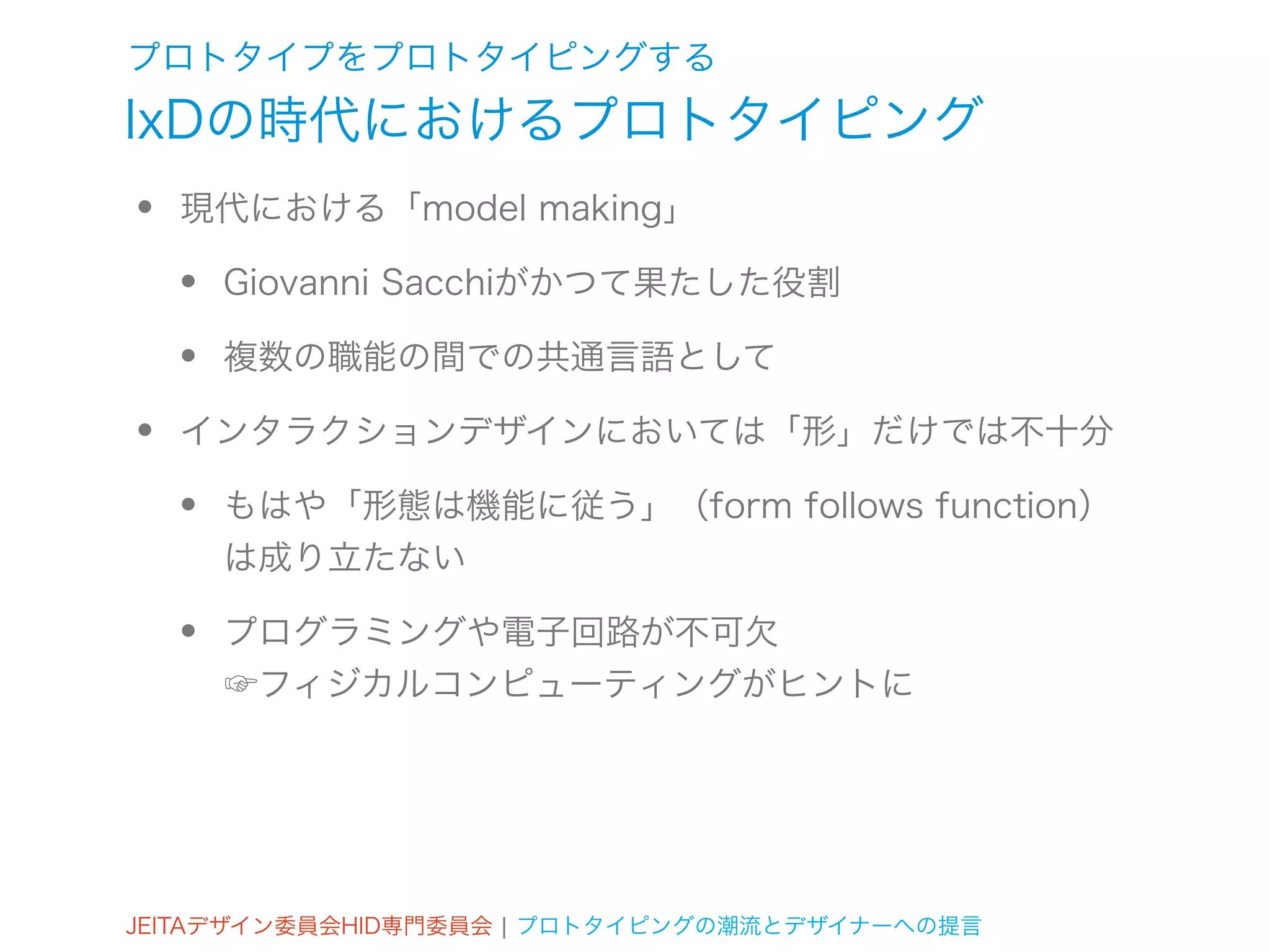 プロトタイプをプロトタイピングする
IxDの時代におけるプロトタイピング
•   現代における「model making」

    •   Giovanni Sacchiがかつて果たした役割

    •   複数の職能の間での共通言語として

•   インタラクションデザインにおいては「形」だけでは不十分

    •   もはや「形態は機能に従う」（form follows function）
        は成り立たない

    •   プログラミングや電子回路が不可欠
        ☞フィジカルコンピューティングがヒントに




JEITAデザイン委員会HID専門委員会 ¦ プロトタイピングの潮流とデザイナーへの提言
 