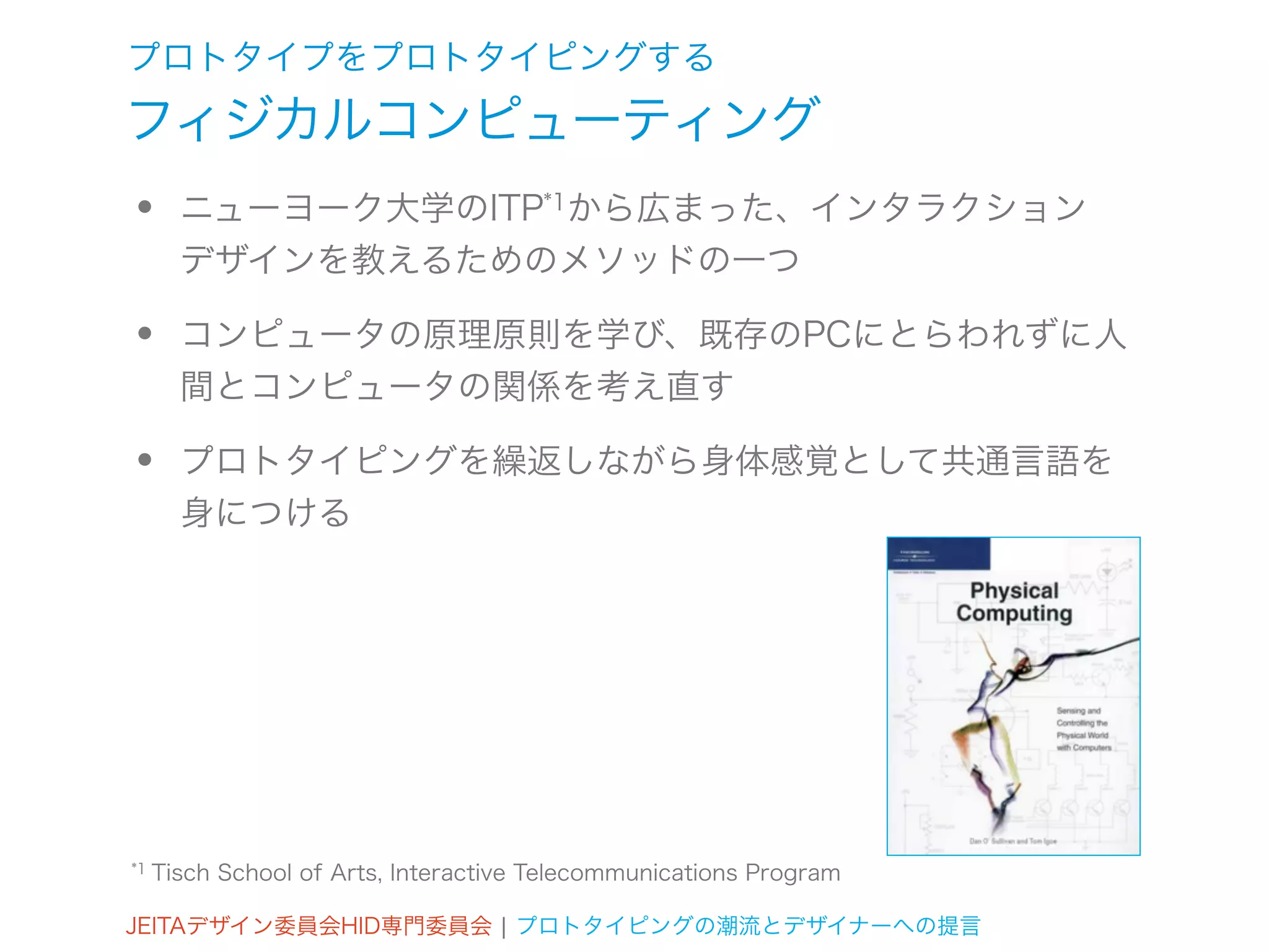 プロトタイプをプロトタイピングする
フィジカルコンピューティング
•      ニューヨーク大学のITP*1から広まった、インタラクション
       デザインを教えるためのメソッドの一つ

•      コンピュータの原理原則を学び、既存のPCにとらわれずに人
       間とコンピュータの関係を考え直す

•      プロトタイピングを繰返しながら身体感覚として共通言語を
       身につける




*1   Tisch School of Arts, Interactive Telecommunications Program

JEITAデザイン委員会HID専門委員会 ¦ プロトタイピングの潮流とデザイナーへの提言
 