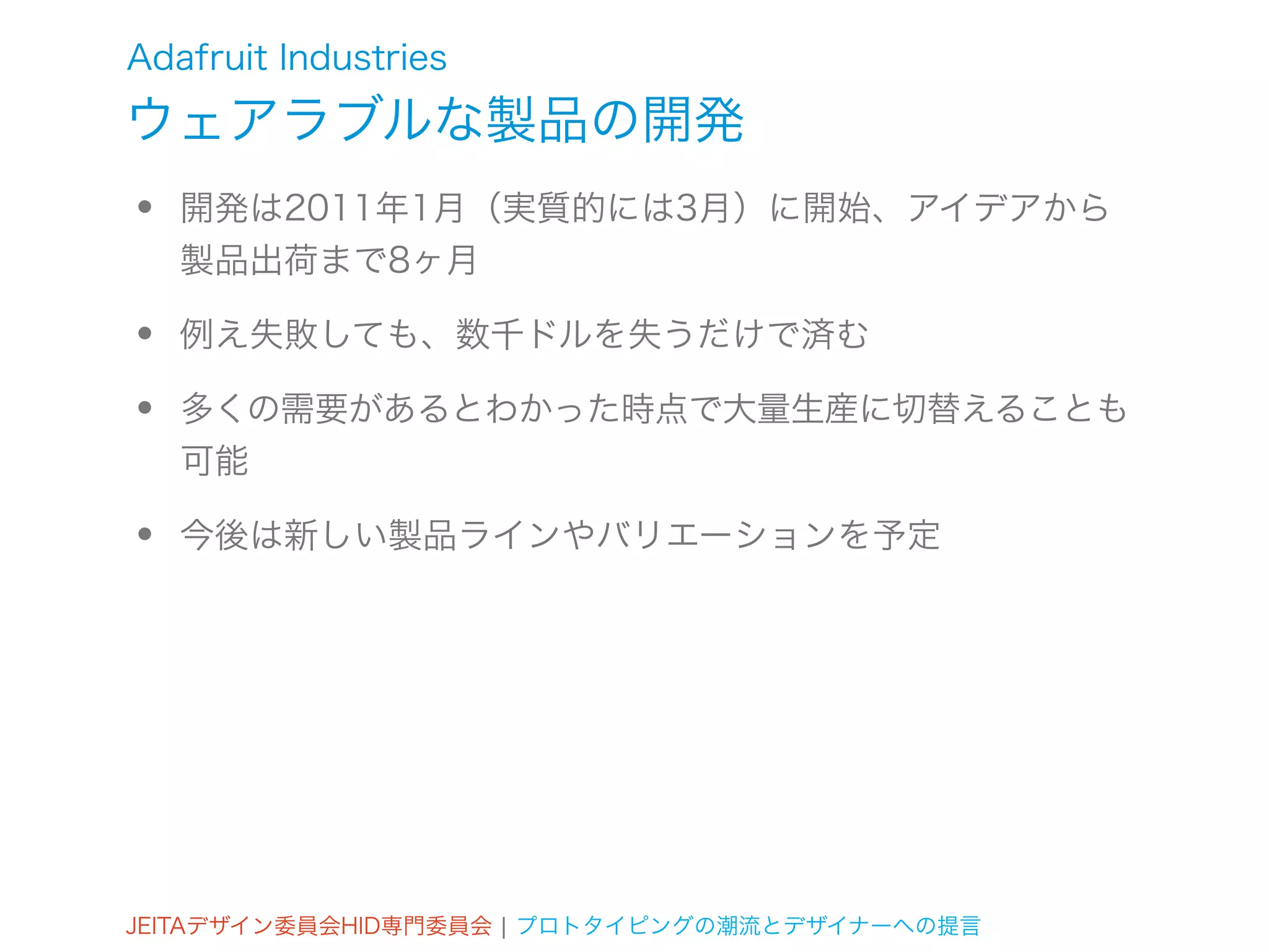 Adafruit Industries
ウェアラブルな製品の開発
•   開発は2011年1月（実質的には3月）に開始、アイデアから
    製品出荷まで8ヶ月

•   例え失敗しても、数千ドルを失うだけで済む

•   多くの需要があるとわかった時点で大量生産に切替えることも
    可能

•   今後は新しい製品ラインやバリエーションを予定




JEITAデザイン委員会HID専門委員会 ¦ プロトタイピングの潮流とデザイナーへの提言
 