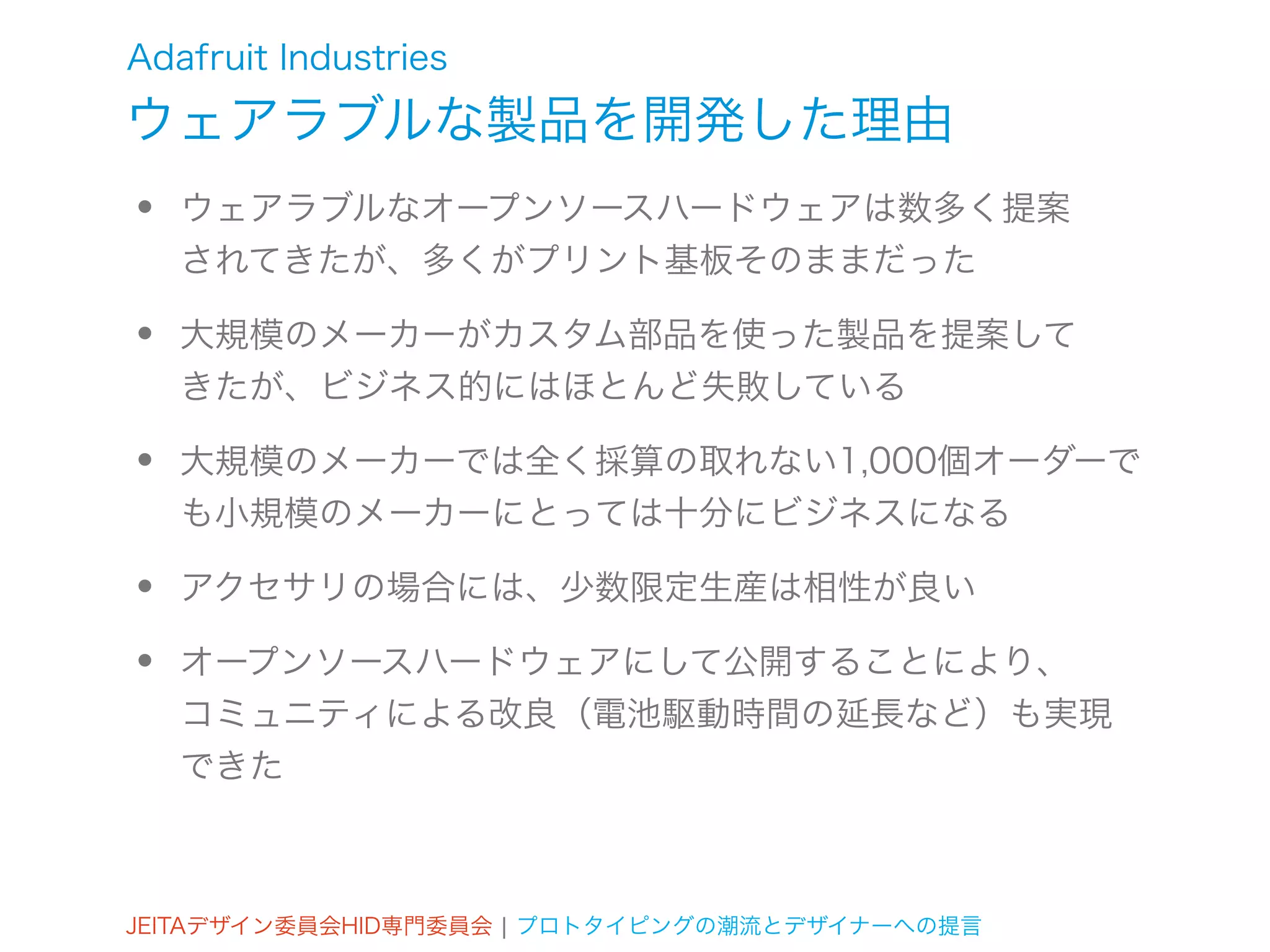 Adafruit Industries
ウェアラブルな製品を開発した理由
•   ウェアラブルなオープンソースハードウェアは数多く提案
    されてきたが、多くがプリント基板そのままだった

•   大規模のメーカーがカスタム部品を使った製品を提案して
    きたが、ビジネス的にはほとんど失敗している

•   大規模のメーカーでは全く採算の取れない1,000個オーダーで
    も小規模のメーカーにとっては十分にビジネスになる

•   アクセサリの場合には、少数限定生産は相性が良い

•   オープンソースハードウェアにして公開することにより、
    コミュニティによる改良（電池駆動時間の延長など）も実現
    できた



JEITAデザイン委員会HID専門委員会 ¦ プロトタイピングの潮流とデザイナーへの提言
 