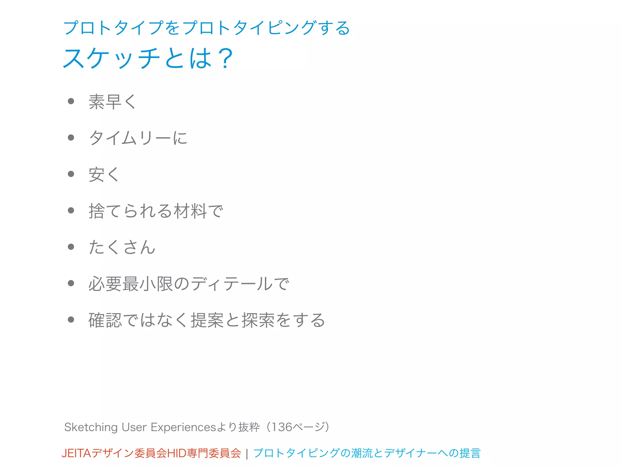 プロトタイプをプロトタイピングする
スケッチとは？
•   素早く

•   タイムリーに

•   安く

•   捨てられる材料で

•   たくさん

•   必要最小限のディテールで

•   確認ではなく提案と探索をする




Sketching User Experiencesより抜粋（136ページ）

JEITAデザイン委員会HID専門委員会 ¦ プロトタイピングの潮流とデザイナーへの提言
 