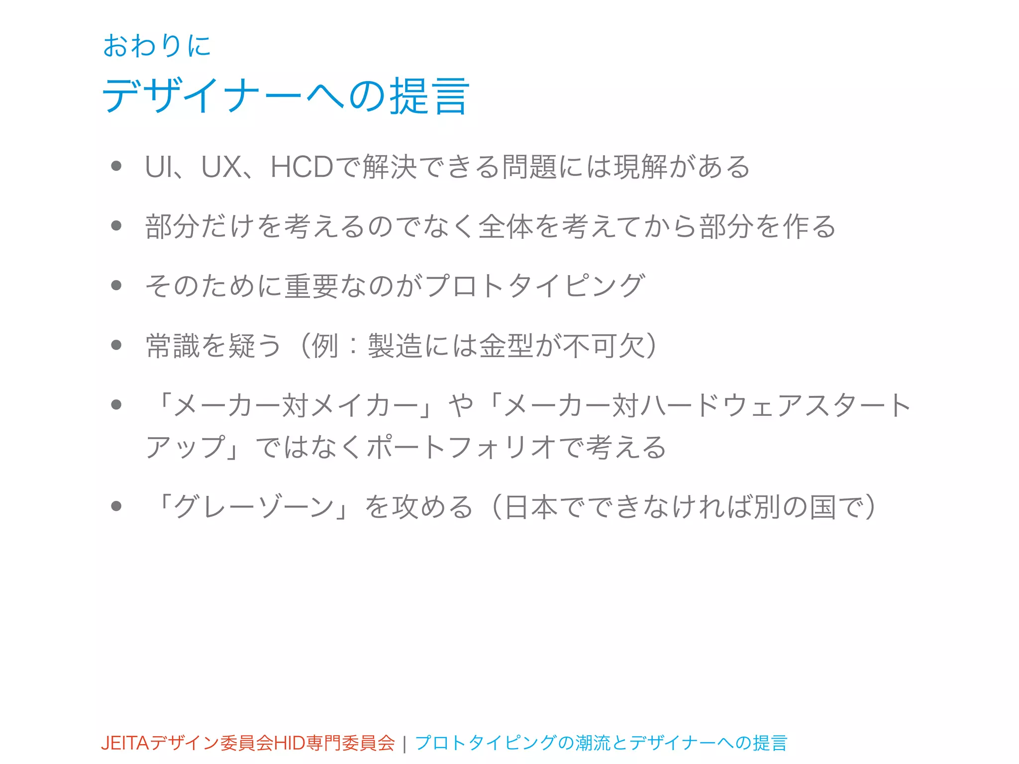 おわりに
デザイナーへの提言
•   UI、UX、HCDで解決できる問題には現解がある

•   部分だけを考えるのでなく全体を考えてから部分を作る

•   そのために重要なのがプロトタイピング

•   常識を疑う（例：製造には金型が不可欠）

•   「メーカー対メイカー」や「メーカー対ハードウェアスタート
    アップ」ではなくポートフォリオで考える

•   「グレーゾーン」を攻める（日本でできなければ別の国で）




JEITAデザイン委員会HID専門委員会 ¦ プロトタイピングの潮流とデザイナーへの提言
 