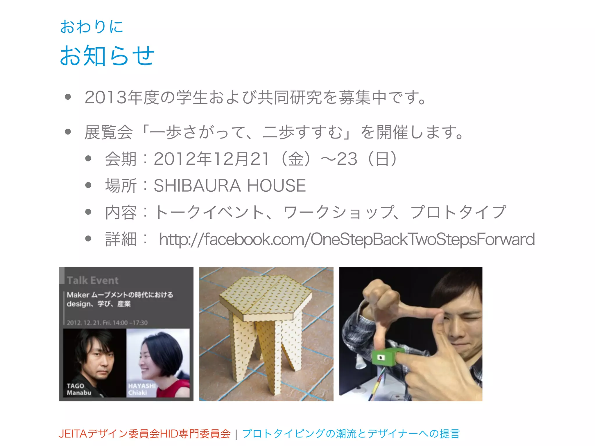 おわりに
お知らせ
•   2013年度の学生および共同研究を募集中です。

•   展覧会「一歩さがって、二歩すすむ」を開催します。
    •   会期：2012年12月21（金）∼23（日）
    •   場所：SHIBAURA HOUSE
    •   内容：トークイベント、ワークショップ、プロトタイプ
    •   詳細： http://facebook.com/OneStepBackTwoStepsForward




JEITAデザイン委員会HID専門委員会 ¦ プロトタイピングの潮流とデザイナーへの提言
 