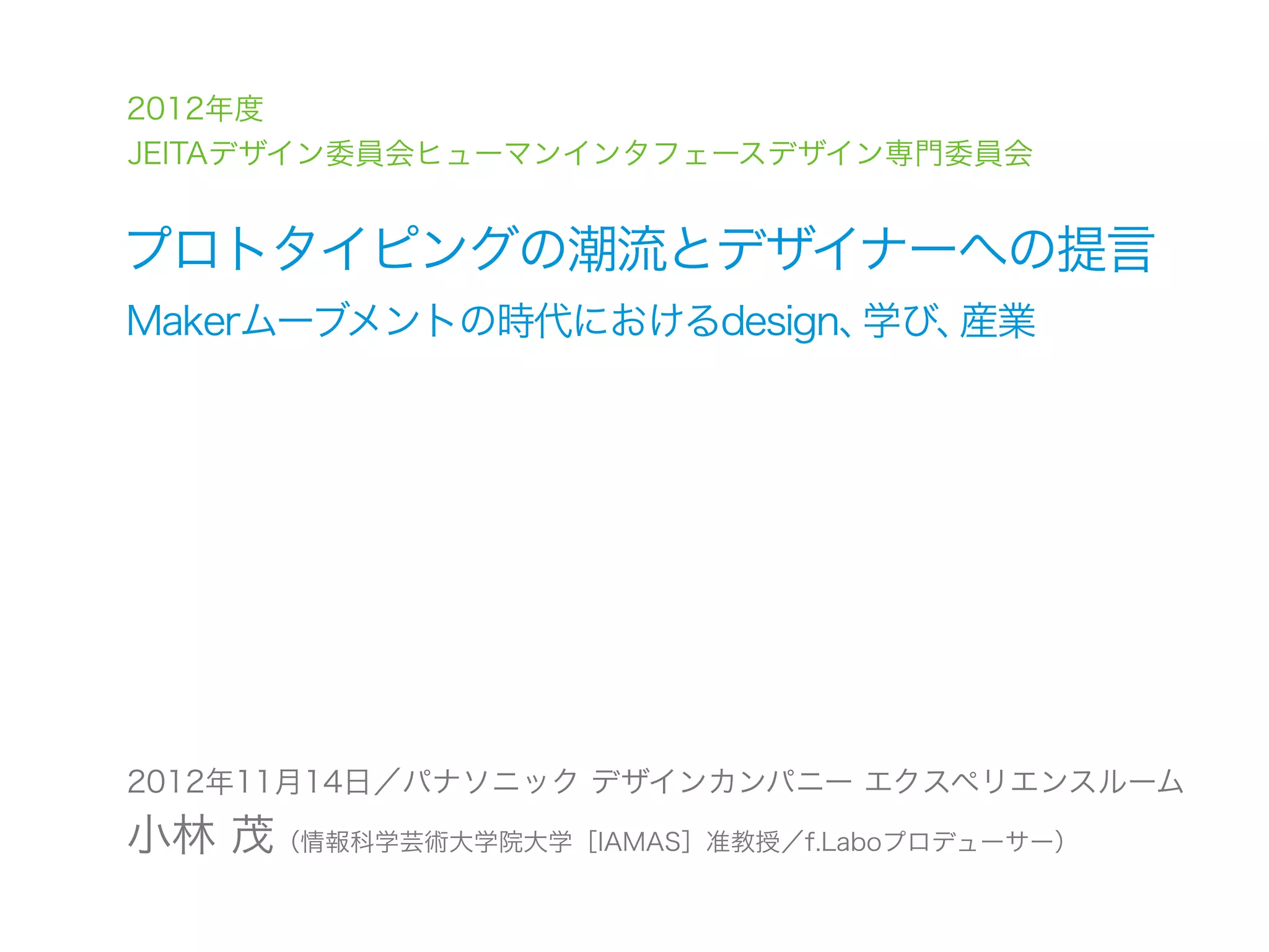 2012年度
JEITAデザイン委員会ヒューマンインタフェースデザイン専門委員会


プロトタイピングの潮流とデザイナーへの提言
Makerムーブメントの時代におけるdesign、学び、産業




2012年11月14日／パナソニック デザインカンパニー エクスペリエンスルーム
小林 茂（情報科学芸術大学院大学［IAMAS］准教授／f.Laboプロデューサー）
 