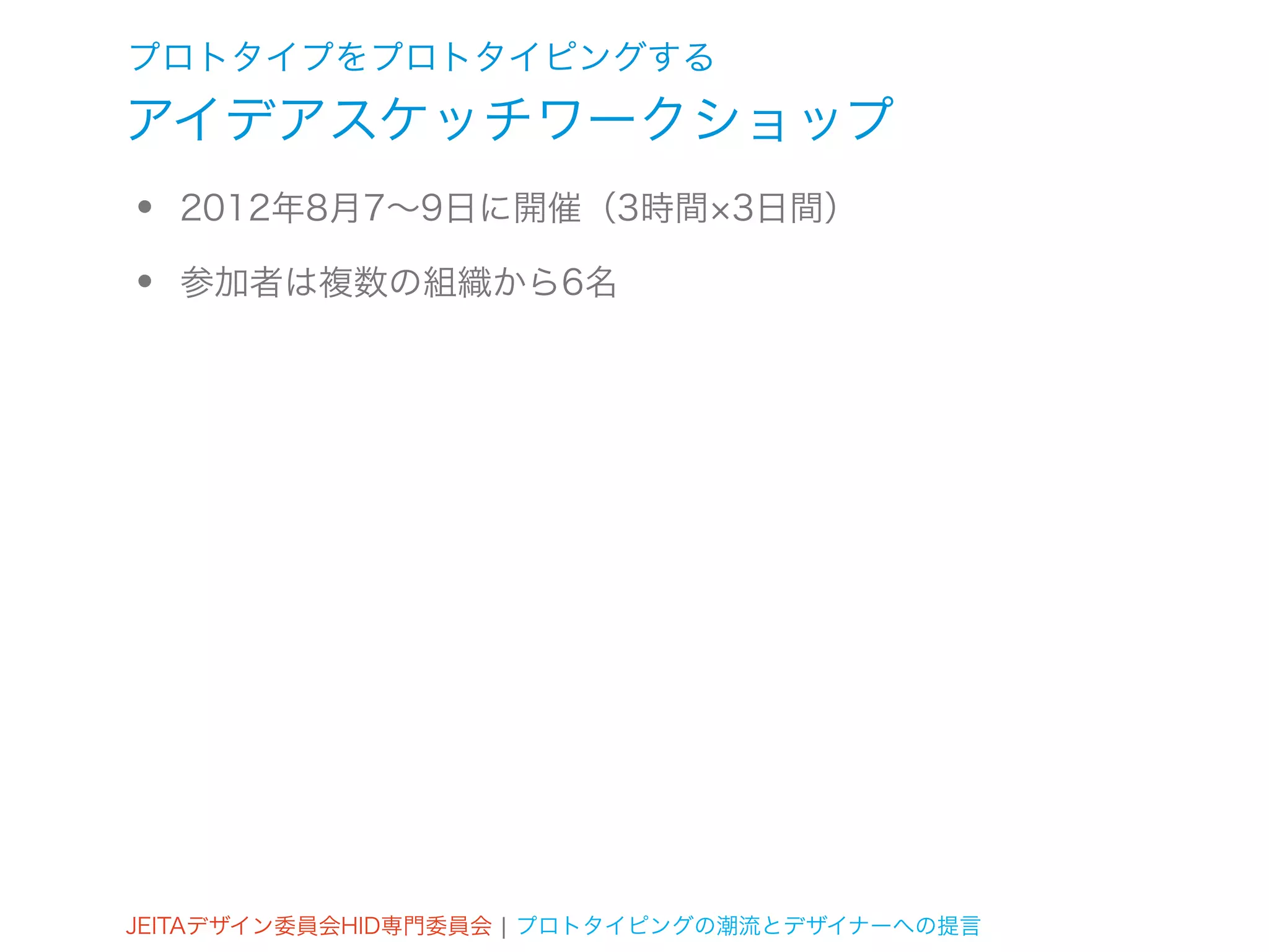 プロトタイプをプロトタイピングする
アイデアスケッチワークショップ
•   2012年8月7∼9日に開催（3時間 3日間）

•   参加者は複数の組織から6名




JEITAデザイン委員会HID専門委員会 ¦ プロトタイピングの潮流とデザイナーへの提言
 