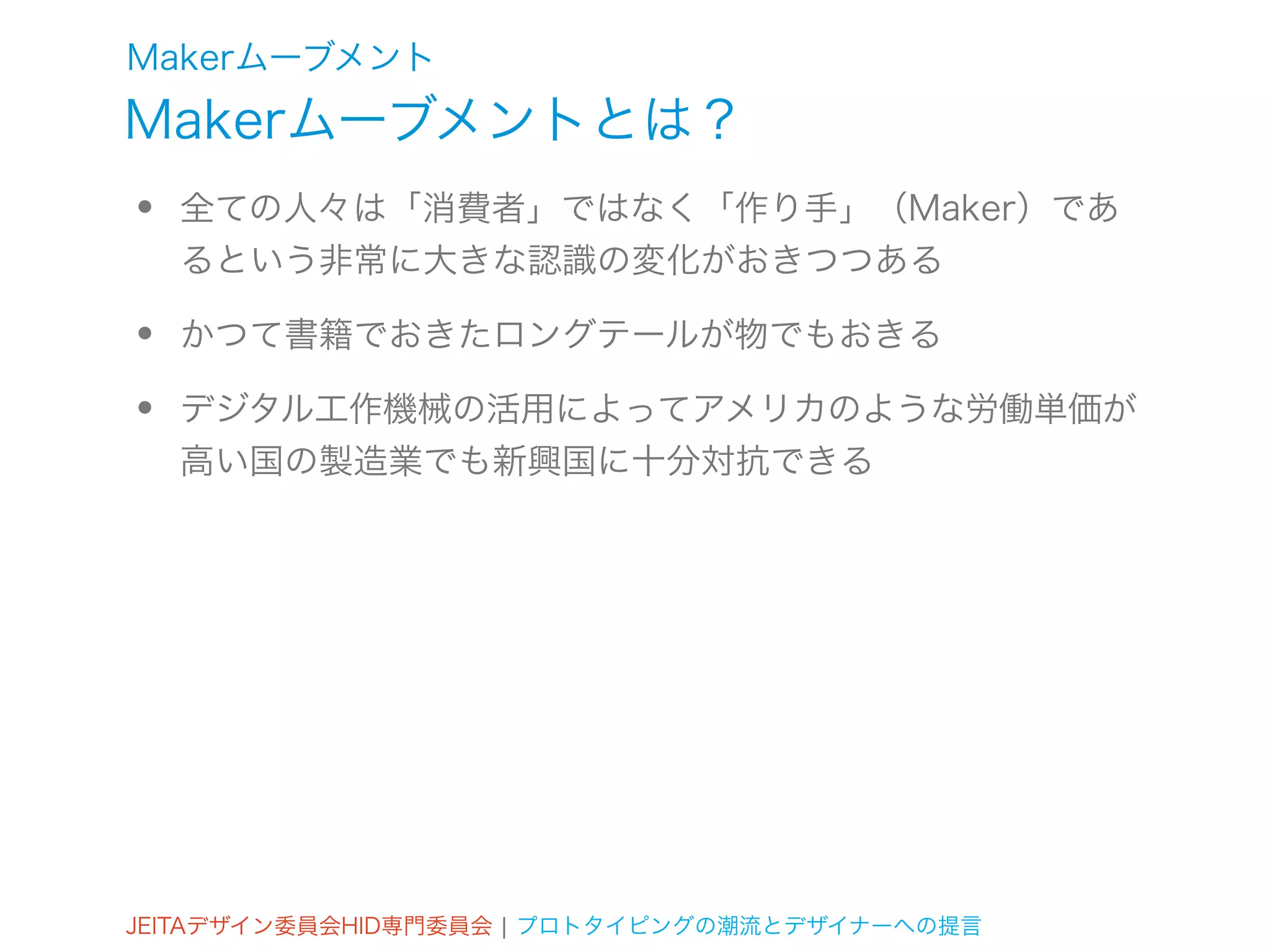 Makerムーブメント
Makerムーブメントとは？
•   全ての人々は「消費者」ではなく「作り手」（Maker）であ
    るという非常に大きな認識の変化がおきつつある

•   かつて書籍でおきたロングテールが物でもおきる

•   デジタル工作機械の活用によってアメリカのような労働単価が
    高い国の製造業でも新興国に十分対抗できる




JEITAデザイン委員会HID専門委員会 ¦ プロトタイピングの潮流とデザイナーへの提言
 