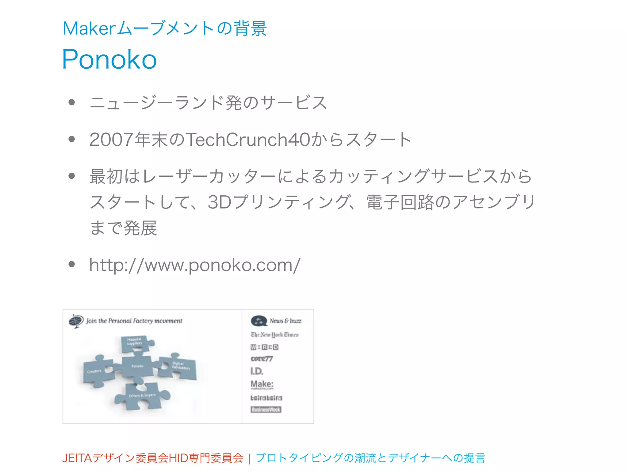 Makerムーブメントの背景
Ponoko
•   ニュージーランド発のサービス

•   2007年末のTechCrunch40からスタート

•   最初はレーザーカッターによるカッティングサービスから
    スタートして、3Dプリンティング、電子回路のアセンブリ
    まで発展

•   http://www.ponoko.com/




JEITAデザイン委員会HID専門委員会 ¦ プロトタイピングの潮流とデザイナーへの提言
 