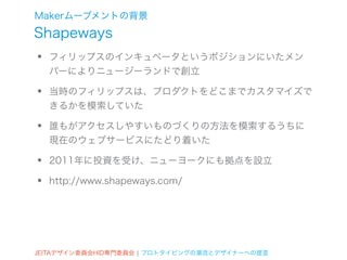 Makerムーブメントの背景
Shapeways
•   フィリップスのインキュベータというポジションにいたメン
    バーによりニュージーランドで創立

•   当時のフィリップスは、プロダクトをどこまでカスタマイズで
    きるかを模索していた

•   誰もがアクセスしやすいものづくりの方法を模索するうちに
    現在のウェブサービスにたどり着いた

•   2011年に投資を受け、ニューヨークにも拠点を設立

•   http://www.shapeways.com/




JEITAデザイン委員会HID専門委員会 ¦ プロトタイピングの潮流とデザイナーへの提言
 