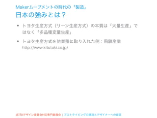 Makerムーブメントの時代の「製造」
日本の強みとは？
•   トヨタ生産方式（リーン生産方式）の本質は「大量生産」で
    はなく「多品種変量生産」

•   トヨタ生産方式を他業種に取り入れた例：飛騨産業
    http://www.kitutuki.co.jp/




JEITAデザイン委員会HID専門委員会 ¦ プロトタイピングの潮流とデザイナーへの提言
 