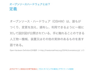 オープンソースハードウェアとは？
定義


オープンソース・ハードウェア（OSHW）は、誰もが

つくり、変更を加え、頒布し、利用できるように一般に

対して設計図が公開されている、手に触れることのできる

人工物ー機械、装置又はその他の実体のあるものを表す

語である。
Open Hardware Definition日本語訳（☞http://freedomdefined.org/OSHW/translations/ja）より




JEITAデザイン委員会HID専門委員会 ¦ プロトタイピングの潮流とデザイナーへの提言
 