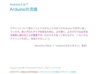 Arduinoとは？
Arduinoの流儀



デザインについて語ることよりも作ることのほうがArduino の哲学に適っ
ています。良いプロトタイプを作るために、より速く、よりパワフルな手法
を探索し続けることが重要です。自分の手を使って考えながら、いろいろな
テクニックを試し、発展させましょう。


                   Massimo Banzi（「Arduinoをはじめよう」著者）




Massimo Banzi著「Arduinoをはじめよう」003ページより引用

JEITAデザイン委員会HID専門委員会 ¦ プロトタイピングの潮流とデザイナーへの提言
 