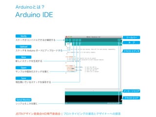 Arduinoとは？
Arduino IDE


    Verify
                                                ツールバー
スケッチがコンパイルできるか確認する
                                                 タ ブ
   Upload
スケッチを Arduino ボードにアップロードする                     テキストエディタ

    New
新しいスケッチを生成する

    Open
サンプルや既存のスケッチを開く

    Save
現在開いているスケッチを保存する



                                               メッセージエリア


                                               テキストエリア
Serial Monitor
シリアルモニタを開く



JEITAデザイン委員会HID専門委員会 ¦ プロトタイピングの潮流とデザイナーへの提言
 