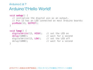 Arduinoとは？
ArduinoでHello World!
void setup() {
  // initialize the digital pin as an output.
  // Pin 13 has an LED connected on most Arduino boards:
  pinMode(13, OUTPUT);
}

void loop() {
  digitalWrite(13, HIGH);   //   set the LED on
  delay(1000);              //   wait for a second
  digitalWrite(13, LOW);    //   set the LED off
  delay(1000);              //   wait for a second
}




JEITAデザイン委員会HID専門委員会 ¦ プロトタイピングの潮流とデザイナーへの提言
 