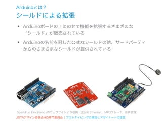 Arduinoとは？
シールドによる拡張
•   Arduinoボードの上にのせて機能を拡張するさまざまな
    「シールド」が販売されている

•   Arduinoの名前を冠した公式なシールドの他、サードパーティ
    からのさまざまなシールドが提供されている




SparkFun Electronicsのウェブサイトより引用（左からEthernet、MP3プレーヤ、音声認識）
JEITAデザイン委員会HID専門委員会 ¦ プロトタイピングの潮流とデザイナーへの提言
 