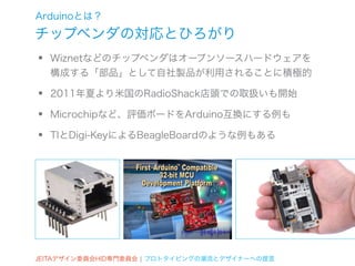 Arduinoとは？
チップベンダの対応とひろがり
•   Wiznetなどのチップベンダはオープンソースハードウェアを
    構成する「部品」として自社製品が利用されることに積極的

•   2011年夏より米国のRadioShack店頭での取扱いも開始

•   Microchipなど、評価ボードをArduino互換にする例も

•   TIとDigi-KeyによるBeagleBoardのような例もある




JEITAデザイン委員会HID専門委員会 ¦ プロトタイピングの潮流とデザイナーへの提言
 
