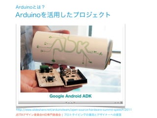 Arduinoとは？
Arduinoを活用したプロジェクト




http://www.slideshare.net/arduinoteam/open-source-hardware-summit-speech-2011
JEITAデザイン委員会HID専門委員会 ¦ プロトタイピングの潮流とデザイナーへの提言
 