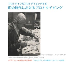 プロトタイプをプロトタイピングする
IDの時代におけるプロトタイピング




                                        Giovanni Sacchi（1913∼2005年）
http://www.archiviosacchi.it/press_room/より引用
JEITAデザイン委員会HID専門委員会 ¦ プロトタイピングの潮流とデザイナーへの提言
 