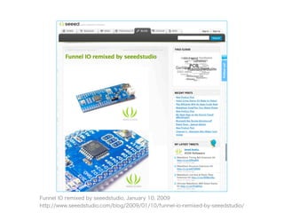 Funnel IO remixed by seeedstudio, January 10, 2009
http://www.seeedstudio.com/blog/2009/01/10/funnel-io-remixed-by-seeedstudio/
 