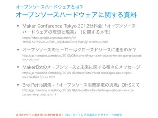 オープンソースハードウェアとは？
オープンソースハードウェアに関する資料
•   Maker Conference Tokyo 2012分科会「オープンソース
    ハードウェアの理想と現実」（に関するメモ）
    https://docs.google.com/document/d/
    1tmu7A2PrQVXvLlJEdH_oqQ4k8SZczqU2AH2j1MShm9o/edit


•   オープンソースのヒーローはクローズドソースに走るのか？
    http://jp.makezine.com/blog/2012/09/is-one-of-our-open-source-heroes-going-closed-
    source.html


•   MakerBotのオープンソースと未来に関する種々のメッセージ
    http://jp.makezine.com/blog/2012/10/makerbots-mixed-messages-about-open-
    source-their-future.html


•   Bre Pettis講演 -「オープンソース消費家電の挑戦」OHSにて
    http://jp.makezine.com/blog/2012/10/bre-pettis-ohs-challenges-of-open-source-
    consumer-products.html




JEITAデザイン委員会HID専門委員会 ¦ プロトタイピングの潮流とデザイナーへの提言
 