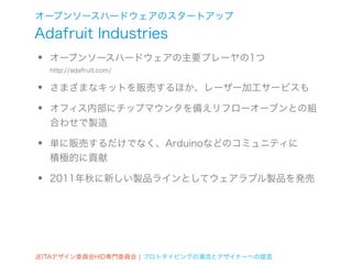 オープンソースハードウェアのスタートアップ
Adafruit Industries
•   オープンソースハードウェアの主要プレーヤの1つ
    http://adafruit.com/


•   さまざまなキットを販売するほか、レーザー加工サービスも

•   オフィス内部にチップマウンタを備えリフローオーブンとの組
    合わせで製造

•   単に販売するだけでなく、Arduinoなどのコミュニティに
    積極的に貢献

•   2011年秋に新しい製品ラインとしてウェアラブル製品を発売




JEITAデザイン委員会HID専門委員会 ¦ プロトタイピングの潮流とデザイナーへの提言
 