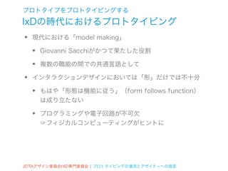 プロトタイプをプロトタイピングする
IxDの時代におけるプロトタイピング
•   現代における「model making」

    •   Giovanni Sacchiがかつて果たした役割

    •   複数の職能の間での共通言語として

•   インタラクションデザインにおいては「形」だけでは不十分

    •   もはや「形態は機能に従う」（form follows function）
        は成り立たない

    •   プログラミングや電子回路が不可欠
        ☞フィジカルコンピューティングがヒントに




JEITAデザイン委員会HID専門委員会 ¦ プロトタイピングの潮流とデザイナーへの提言
 